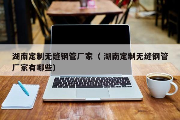 湖南定制無縫鋼管廠家（ 湖南定制無縫鋼管廠家有哪些）