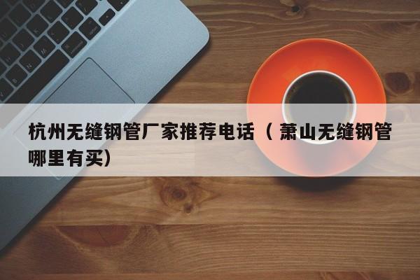 杭州無(wú)縫鋼管廠家推薦電話（ 蕭山無(wú)縫鋼管哪里有買）